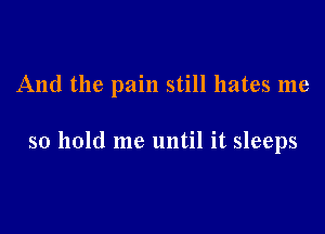 And the pain still hates me

so hold me until it sleeps