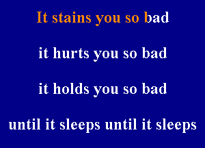 It stains you so bad
it hurts you so bad

it holds you so bad

until it sleeps until it sleeps