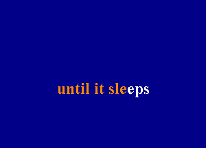 until it sleeps