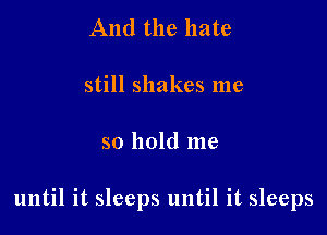 And the hate

still shakes me

so hold me

until it sleeps until it sleeps