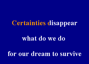 Certainties disappear

what do we do

for our dream to survive