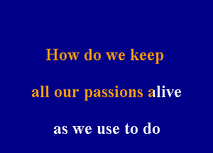 How do we keep

all our passions alive

as we use to do