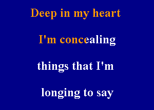 Deep in my heart
I'm concealing

things that I'm

longing to say