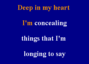 Deep in my heart
I'm concealing

things that I'm

longing to say