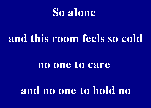 So alone

and this room feels so cold

no one to care

and no one to hold no