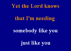 Yet the Lord knows
that I'm needing

somebody like you

just like you