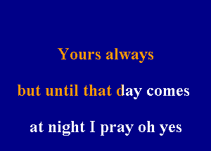 Yours always

but until that day comes

at night I pray oh yes