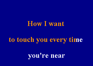 How I want

to touch you every time

you're near