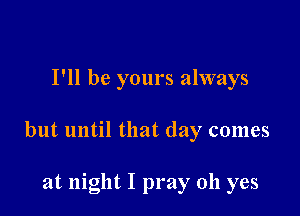 I'll be yours always

but until that day comes

at night I pray oh yes