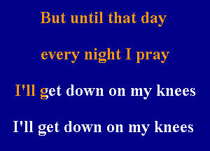But until that day
every night I pray
I'll get down 011 my knees

I'll get down 011 my knees