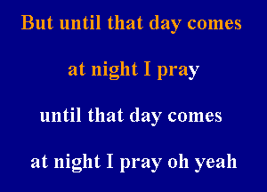 But until that day comes
at night I pray

until that day comes

at night I pray oh yeah