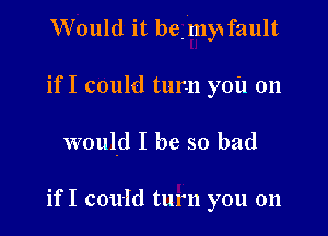 Would it bemy fault

if I could turn you on
would I be so bad

if I could turn you on