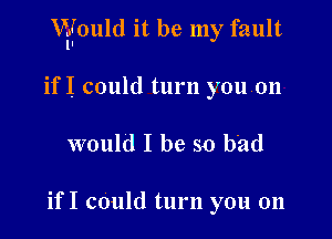 VEfould it be my fault

ifI could turn youon
would I be so bad

if I could turn you on