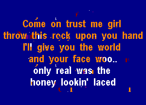 Corhe oln trust me girl
throw'this .rqclg upon you hand
I'll give you the world

agd your face woo
only real was. the

honey Ioclwkin' laced 1