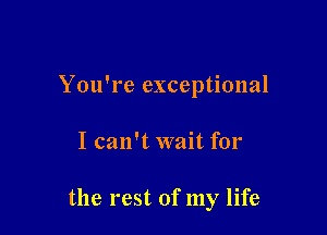 You're exceptional

I can't wait for

the rest of my life