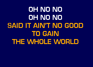 OH N0 ND
OH N0 N0
SAID IT AIN'T NO GOOD
TO GAIN

THE WHOLE WORLD
