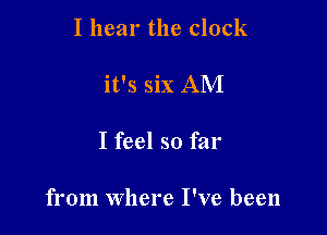 I hear the clock

it's six AM

I feel so far

from where I've been