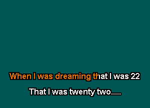 When I was dreaming that I was 22

That I was twenty two .....