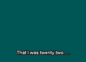 That I was twenty two .....