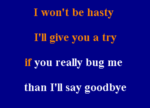 I won't be hasty
I'll give you a try

if you really bug me

than I'll say goodbye
