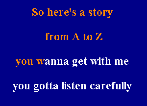 So here's a story
from A to Z
you wanna get With me

you gotta listen carefully