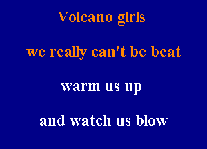V olcano girls

we really can't be beat

warm us up

and watch us blow