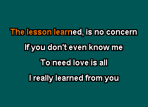 The lesson learned, is no concern
lfyou don't even know me

To need love is all

I really learned from you