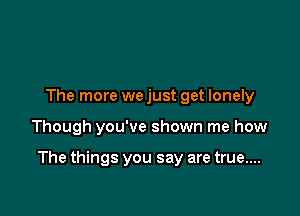 The more we just get lonely

Though you've shown me how

The things you say are true....