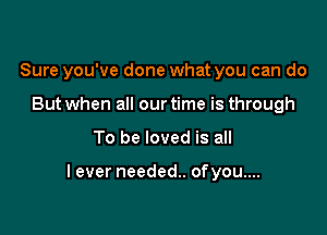 Sure you've done what you can do
But when all our time is through

To be loved is all

lever needed. ofyou....