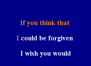 If you think that

I could be forgiven

I Wish you would