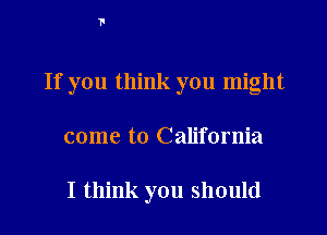 If you think you might
come to California

I think you should
