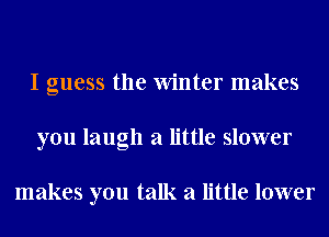 I guess the Winter makes
you laugh a little slower

makes you talk a little lower
