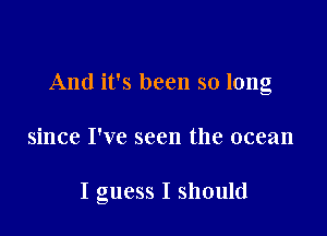 And it's been so long

since I've seen the ocean

I guess I should