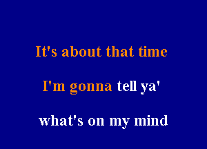 It's about that time

I'm gonna tell ya'

what's on my mind