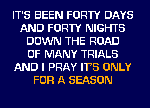 ITS BEEN FORTY DAYS
AND FORTY NIGHTS
DOWN THE ROAD
0F MANY TRIALS
AND I PRAY ITS ONLY
FOR A SEASON