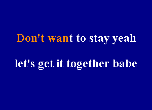 Don't want to stay yeah

let's get it together babe