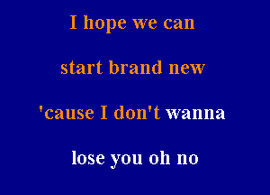 I hope we can
start brand new

'cause I don't wanna

lose you oh no