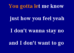 You gotta let me know
just how you feel yeah
I don't wanna stay no

and I don't want to go