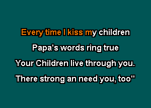 Every time I kiss my children
Papa's words ring true

Your Children live through you.

There strong an need you, too