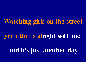 Watching girls on the street
yeah that's alright With me

and it's just another day