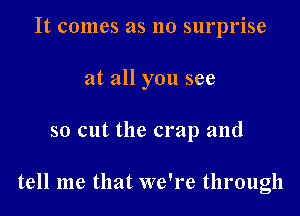 It comes as no surprise

at all you see

so cut the crap and

tell me that we're through