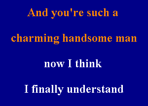 And you're such a
charming handsome man
now I think

I finally understand