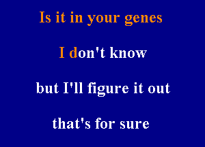 Is it in your genes

I don't know

but I'll figure it out

that's for sure