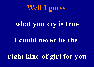 Well I guess
what you say is true

I could never be the

right kind of girl for you