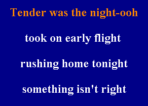 Tender was the night-ooll
took 011 early flight
rushing home tonight

something isn't right