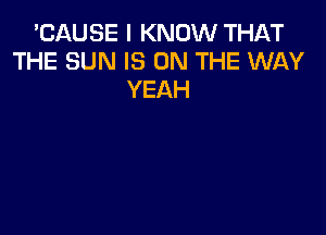 'CAUSE I KNOW THAT
THE SUN IS ON THE WAY
YEAH