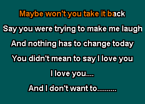 Maybe won't you take it back
Say you were trying to make me laugh
And nothing has to change today
You didn't mean to say I love you
I love you....

And I don't want to ..........