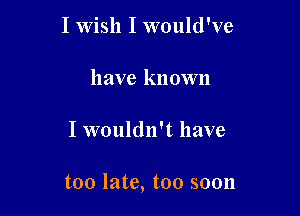 I Wish I would've
have known

I wouldn't have

too late, too soon