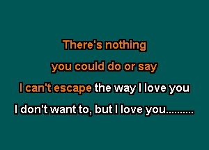 There's nothing
you could do or say

lcan't escape the way I love you

I don't want to, but I love you ..........
