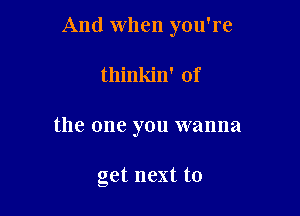 And when you're

thinkin' of
the one you wanna

get next to
